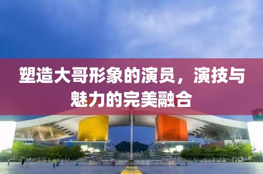 塑造大哥形象的演員，演技與魅力的完美融合