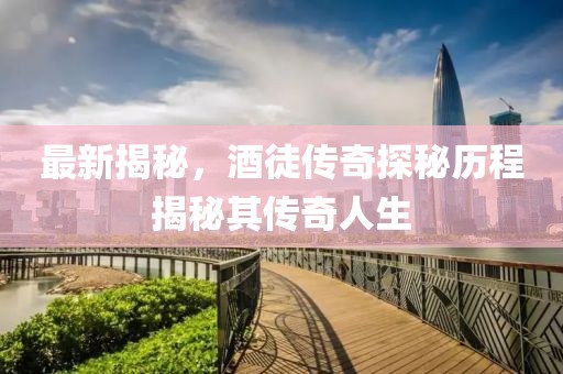 最新揭秘，酒徒傳奇探秘歷程揭秘其傳奇人生