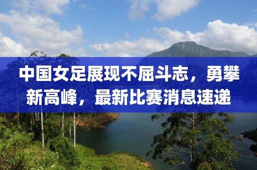 中國女足展現(xiàn)不屈斗志，勇攀新高峰，最新比賽消息速遞