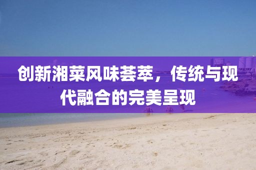 創(chuàng)新湘菜風(fēng)味薈萃，傳統(tǒng)與現(xiàn)代融合的完美呈現(xiàn)