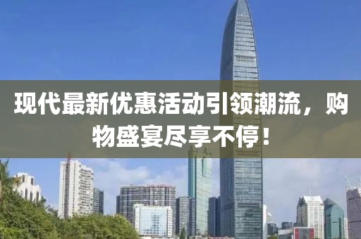 現(xiàn)代最新優(yōu)惠活動引領(lǐng)潮流，購物盛宴盡享不停！