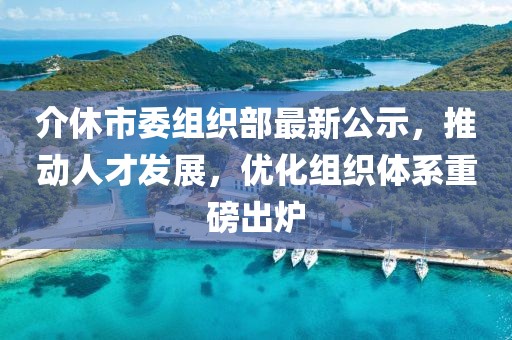 介休市委組織部最新公示，推動人才發(fā)展，優(yōu)化組織體系重磅出爐