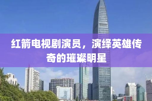 紅箭電視劇演員，演繹英雄傳奇的璀璨明星