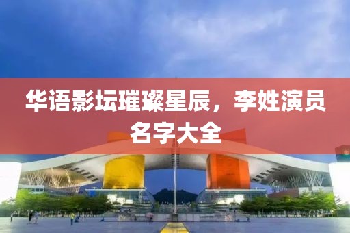 華語影壇璀璨星辰，李姓演員名字大全