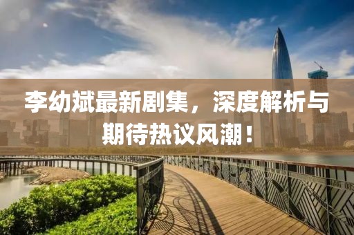 李幼斌最新劇集，深度解析與期待熱議風(fēng)潮！