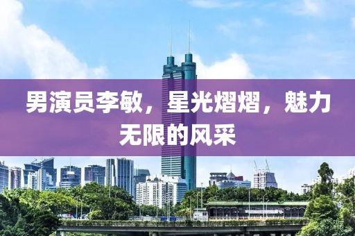 男演員李敏，星光熠熠，魅力無限的風(fēng)采