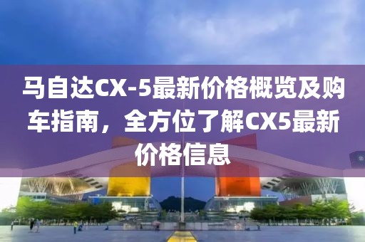 馬自達(dá)CX-5最新價格概覽及購車指南，全方位了解CX5最新價格信息