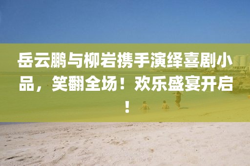 岳云鵬與柳巖攜手演繹喜劇小品，笑翻全場(chǎng)！歡樂盛宴開啟！