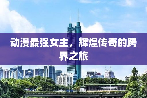 動(dòng)漫最強(qiáng)女主，輝煌傳奇的跨界之旅