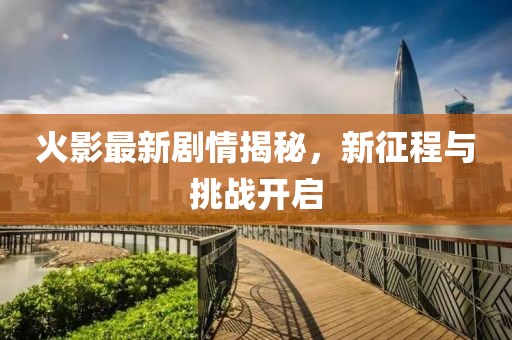 火影最新劇情揭秘，新征程與挑戰(zhàn)開啟