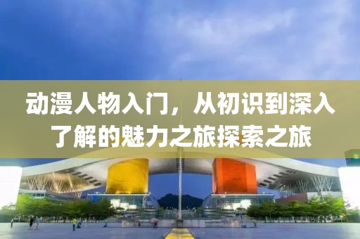 動(dòng)漫人物入門(mén)，從初識(shí)到深入了解的魅力之旅探索之旅