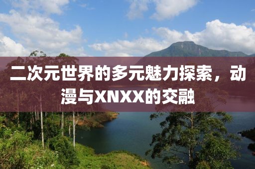 二次元世界的多元魅力探索，動漫與XNXX的交融