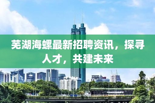 蕪湖海螺最新招聘資訊，探尋人才，共建未來(lái)