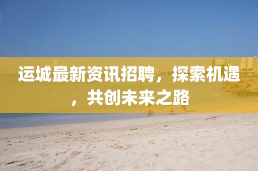 運城最新資訊招聘，探索機遇，共創(chuàng)未來之路