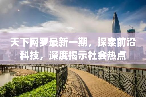 天下網(wǎng)羅最新一期，探索前沿科技，深度揭示社會熱點