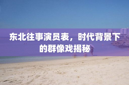 東北往事演員表，時代背景下的群像戲揭秘