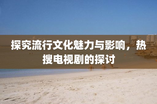 探究流行文化魅力與影響，熱搜電視劇的探討