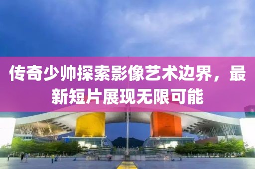 傳奇少帥探索影像藝術(shù)邊界，最新短片展現(xiàn)無(wú)限可能
