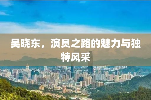 吳曉東，演員之路的魅力與獨(dú)特風(fēng)采