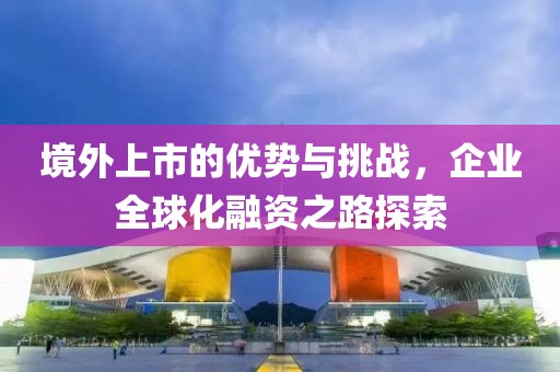 境外上市的優(yōu)勢(shì)與挑戰(zhàn)，企業(yè)全球化融資之路探索