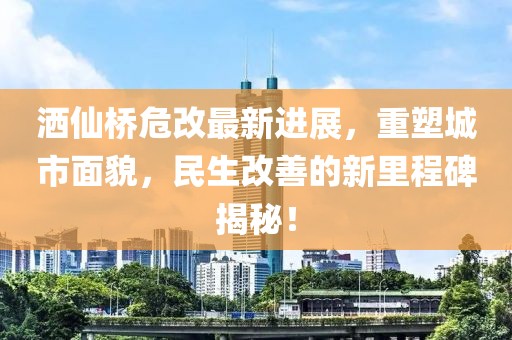 灑仙橋危改最新進展，重塑城市面貌，民生改善的新里程碑揭秘！
