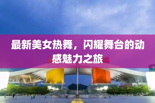 最新美女熱舞，閃耀舞臺(tái)的動(dòng)感魅力之旅