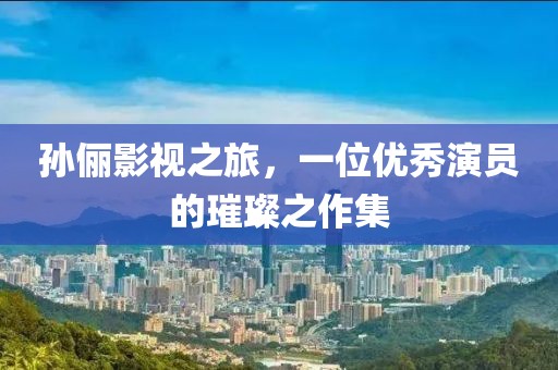 孫儷影視之旅，一位優(yōu)秀演員的璀璨之作集