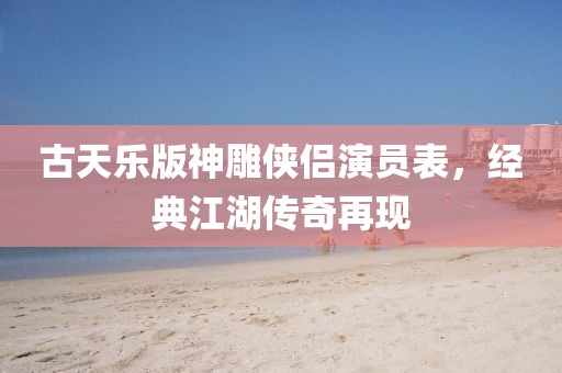 古天樂(lè)版神雕俠侶演員表，經(jīng)典江湖傳奇再現(xiàn)