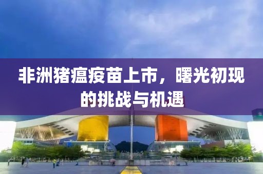 非洲豬瘟疫苗上市，曙光初現(xiàn)的挑戰(zhàn)與機(jī)遇