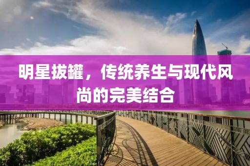 明星拔罐，傳統(tǒng)養(yǎng)生與現(xiàn)代風(fēng)尚的完美結(jié)合