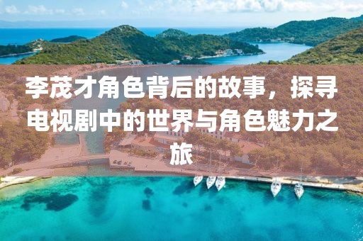 李茂才角色背后的故事，探尋電視劇中的世界與角色魅力之旅
