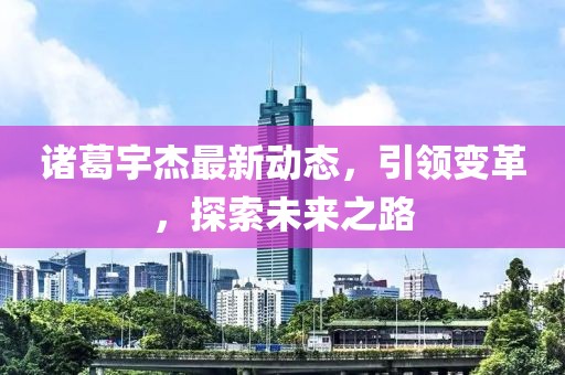 諸葛宇杰最新動態(tài)，引領(lǐng)變革，探索未來之路
