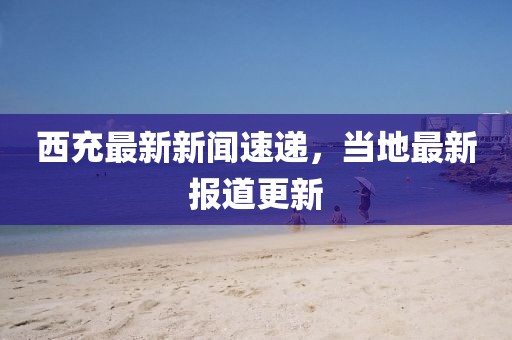西充最新新聞速遞，當(dāng)?shù)刈钚聢?bào)道更新