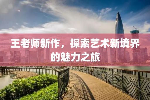 王老師新作，探索藝術(shù)新境界的魅力之旅
