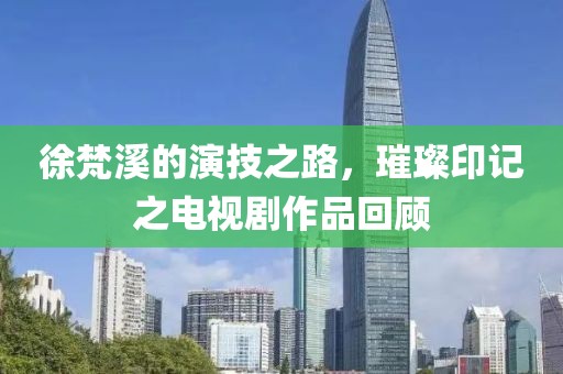 徐梵溪的演技之路，璀璨印記之電視劇作品回顧