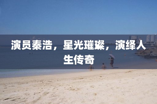 演員秦浩，星光璀璨，演繹人生傳奇