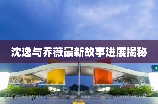 沈逸與喬薇最新故事進展揭秘