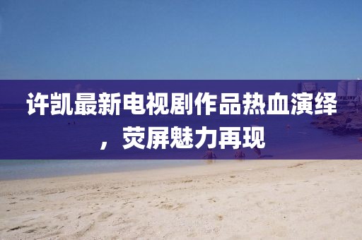 許凱最新電視劇作品熱血演繹，熒屏魅力再現(xiàn)