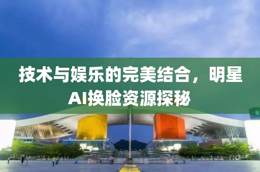 技術(shù)與娛樂的完美結(jié)合，明星AI換臉資源探秘