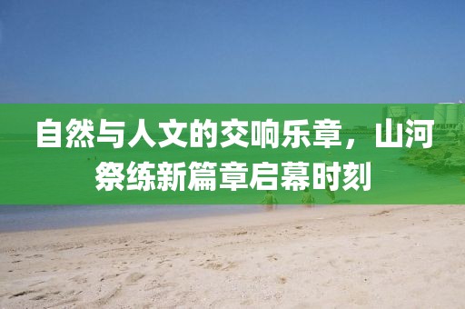 自然與人文的交響樂章，山河祭練新篇章啟幕時(shí)刻
