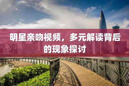 明星親吻視頻，多元解讀背后的現(xiàn)象探討