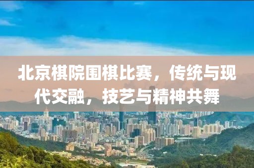 北京棋院圍棋比賽，傳統(tǒng)與現(xiàn)代交融，技藝與精神共舞