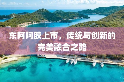 東阿阿膠上市，傳統(tǒng)與創(chuàng)新的完美融合之路