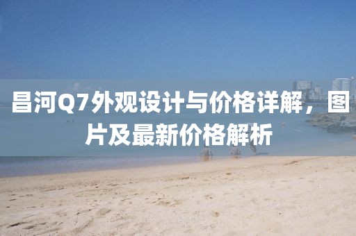 昌河Q7外觀設(shè)計與價格詳解，圖片及最新價格解析