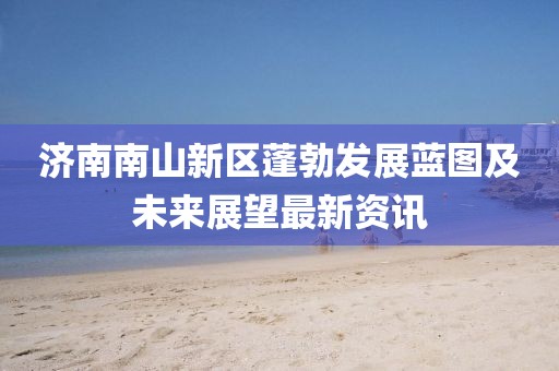 濟(jì)南南山新區(qū)蓬勃發(fā)展藍(lán)圖及未來展望最新資訊