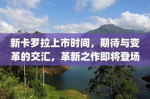 新卡羅拉上市時間，期待與變革的交匯，革新之作即將登場