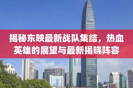 揭秘東映最新戰(zhàn)隊集結(jié)，熱血英雄的展望與最新揭曉陣容