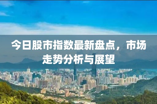 今日股市指數(shù)最新盤(pán)點(diǎn)，市場(chǎng)走勢(shì)分析與展望