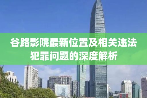 谷路影院最新位置及相關(guān)違法犯罪問題的深度解析
