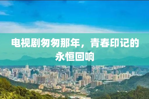 電視劇匆匆那年，青春印記的永恒回響